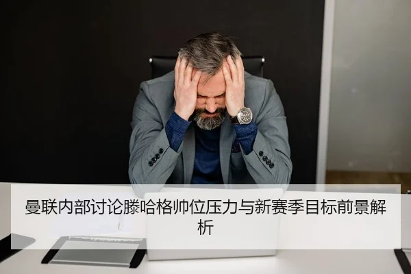 曼联内部讨论滕哈格帅位压力与新赛季目标前景解析