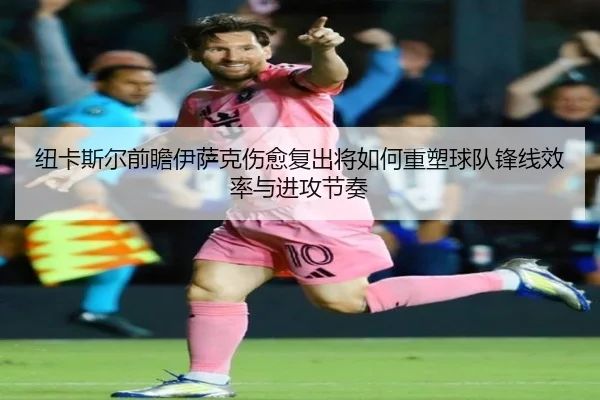 纽卡斯尔前瞻伊萨克伤愈复出将如何重塑球队锋线效率与进攻节奏（kaiyun）