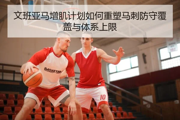 文班亚马增肌计划如何重塑马刺防守覆盖与体系上限（kaiyun）