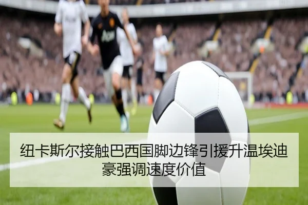 纽卡斯尔接触巴西国脚边锋引援升温埃迪豪强调速度价值（kaiyun）